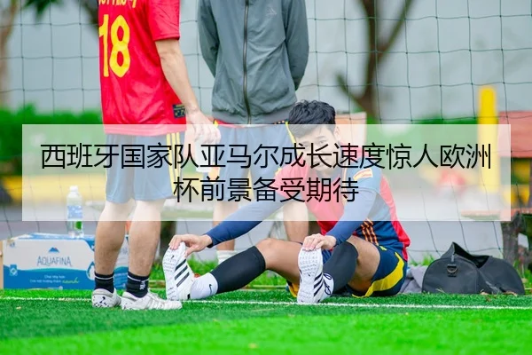 西班牙国家队亚马尔成长速度惊人欧洲杯前景备受期待