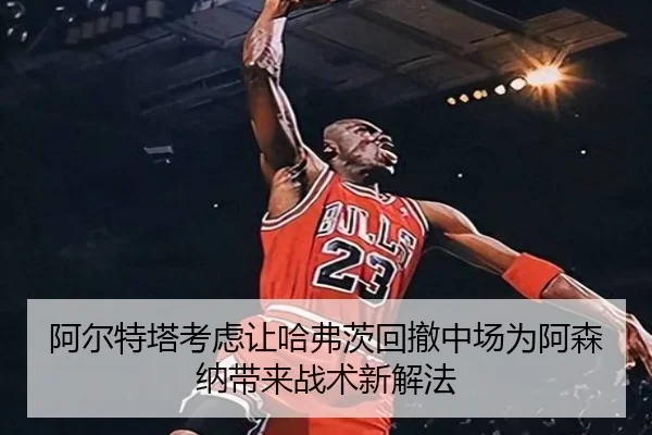 阿尔特塔考虑让哈弗茨回撤中场为阿森纳带来战术新解法