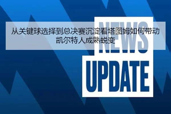从关键球选择到总决赛沉淀看塔图姆如何带动凯尔特人成熟蜕变
