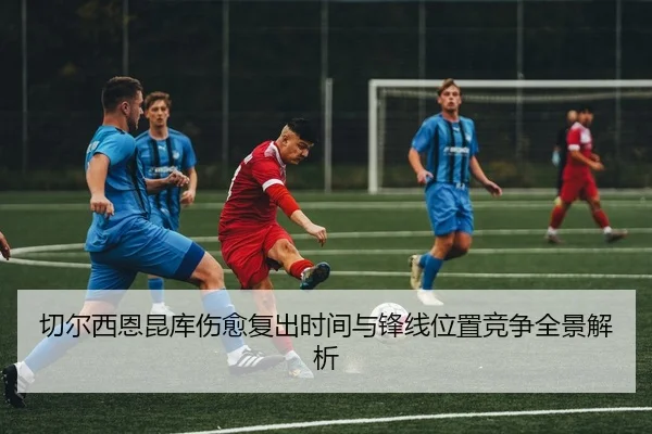 切尔西恩昆库伤愈复出时间与锋线位置竞争全景解析
