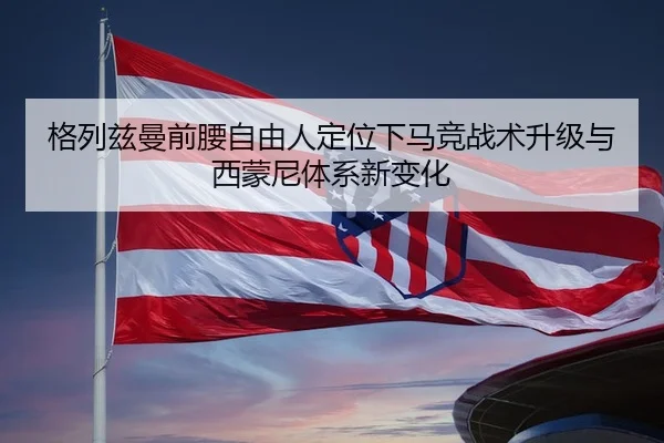 格列兹曼前腰自由人定位下马竞战术升级与西蒙尼体系新变化