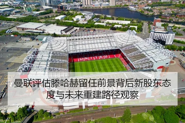 曼联评估滕哈赫留任前景背后新股东态度与未来重建路径观察