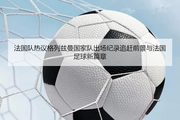 法国队热议格列兹曼国家队出场纪录追赶前景与法国足球新篇章