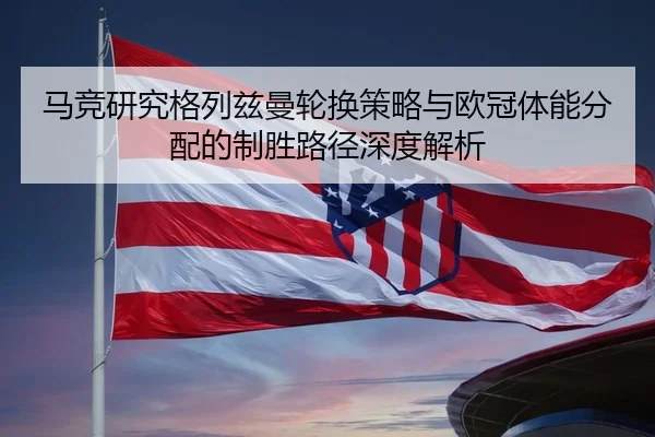 马竞研究格列兹曼轮换策略与欧冠体能分配的制胜路径深度解析